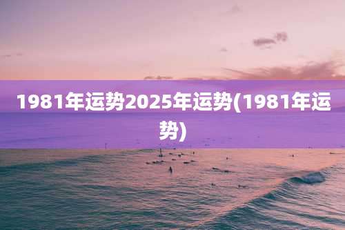 1981年运势2025年运势(1981年运势)