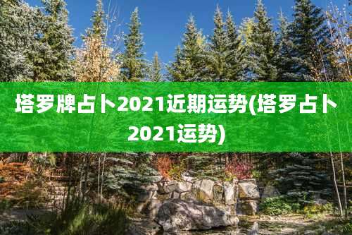 塔罗牌占卜2021近期运势(塔罗占卜2021运势)