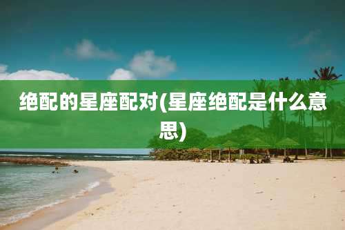 绝配的星座配对(星座绝配是什么意思)