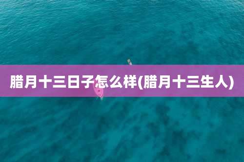 腊月十三日子怎么样(腊月十三生人)