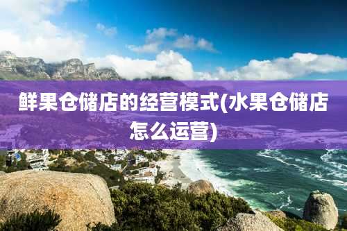 鲜果仓储店的经营模式(水果仓储店怎么运营)