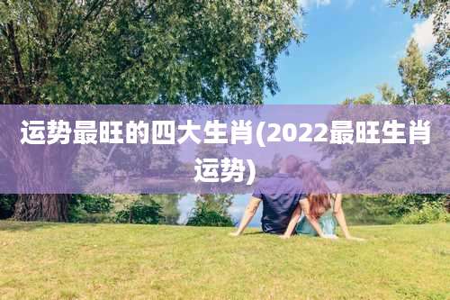 运势最旺的四大生肖(2022最旺生肖运势)