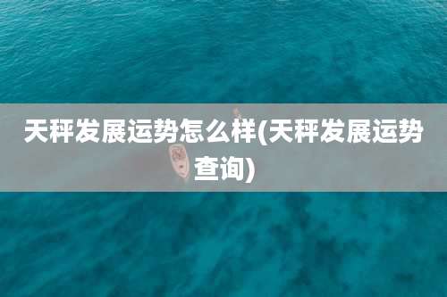 天秤发展运势怎么样(天秤发展运势查询)