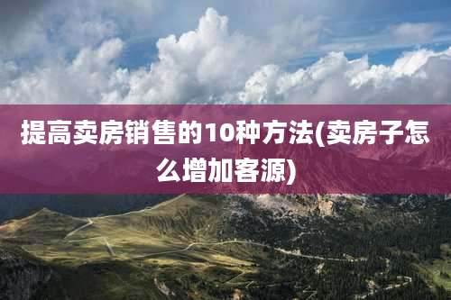 提高卖房销售的10种方法(卖房子怎么增加客源)