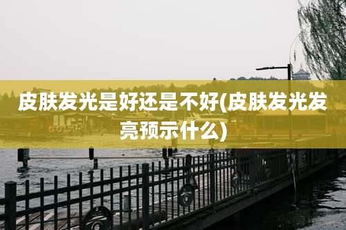 皮肤发光是好还是不好(皮肤发光发亮预示什么)