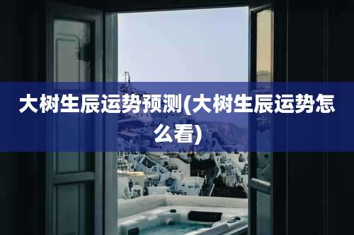 大树生辰运势预测(大树生辰运势怎么看)