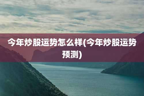 今年炒股运势怎么样(今年炒股运势预测)