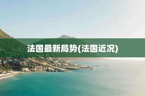 法国最新局势(法国近况)