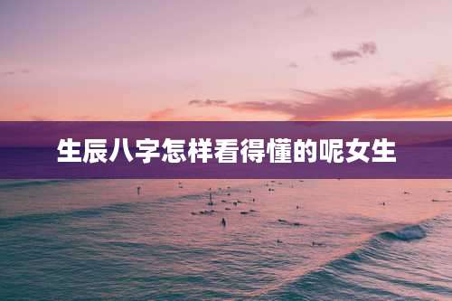 生辰八字怎样看得懂的呢女生