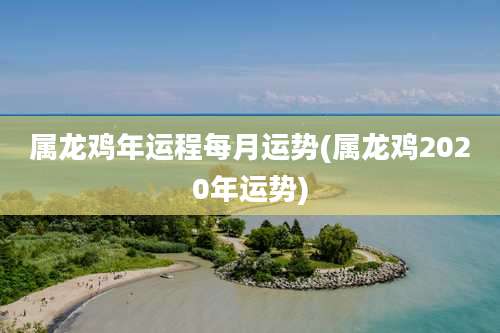 属龙鸡年运程每月运势(属龙鸡2020年运势)