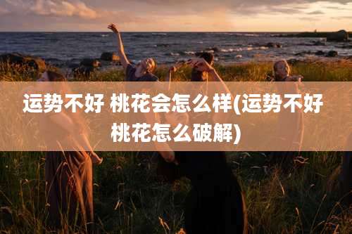 运势不好 桃花会怎么样(运势不好 桃花怎么破解)