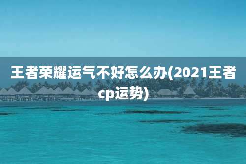 王者荣耀运气不好怎么办(2021王者cp运势)