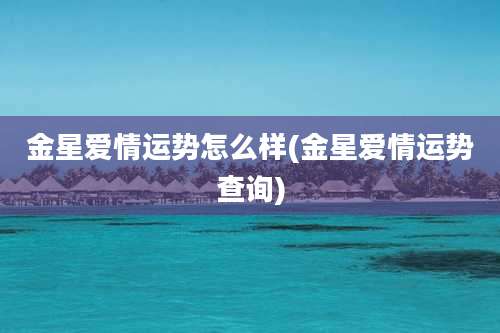 金星爱情运势怎么样(金星爱情运势查询)