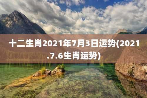 十二生肖2021年7月3日运势(2021.7.6生肖运势)