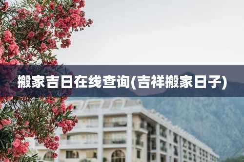 搬家吉日在线查询(吉祥搬家日子)