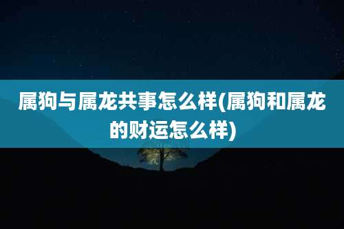 属狗与属龙共事怎么样(属狗和属龙的财运怎么样)
