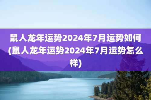 鼠人龙年运势2024年7月运势如何(鼠人龙年运势2024年7月运势怎么样)