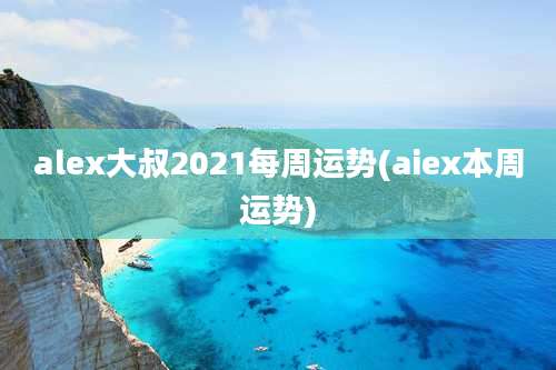 alex大叔2021每周运势(aiex本周运势)
