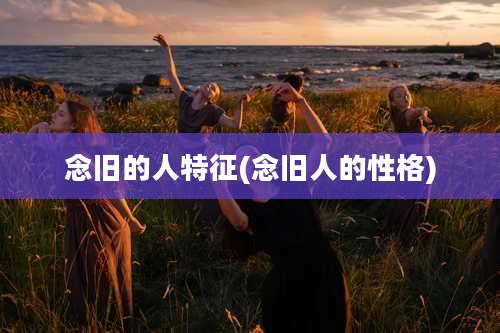 念旧的人特征(念旧人的性格)