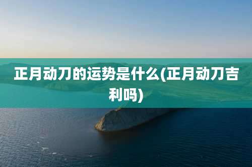 正月动刀的运势是什么(正月动刀吉利吗)