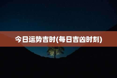 今日运势吉时(每日吉凶时刻)