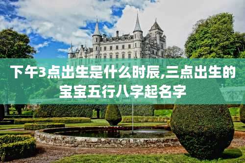 下午3点出生是什么时辰,三点出生的宝宝五行八字起名字