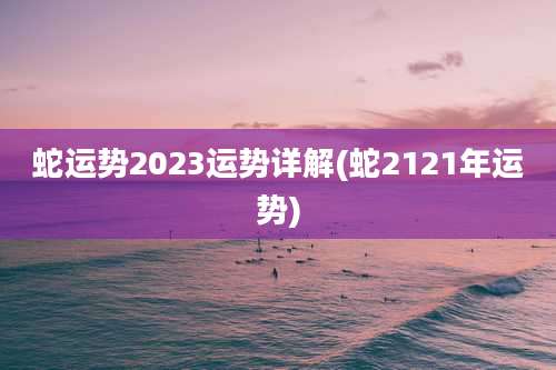 蛇运势2023运势详解(蛇2121年运势)