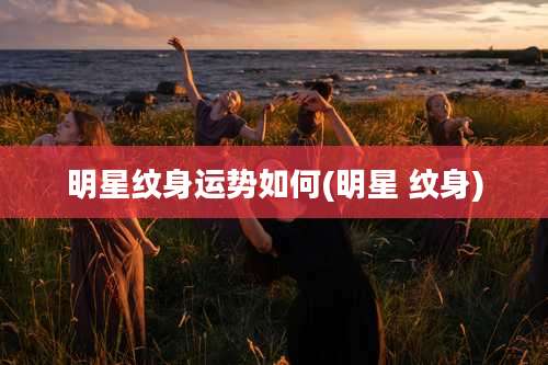 明星纹身运势如何(明星 纹身)