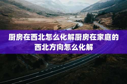 厨房在西北怎么化解厨房在家庭的西北方向怎么化解