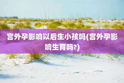 宫外孕影响以后生小孩吗(宫外孕影响生育吗?)