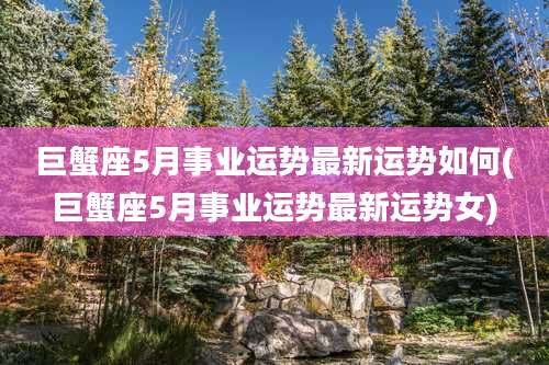 巨蟹座5月事业运势最新运势如何(巨蟹座5月事业运势最新运势女)