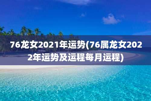 76龙女2021年运势(76属龙女2022年运势及运程每月运程)