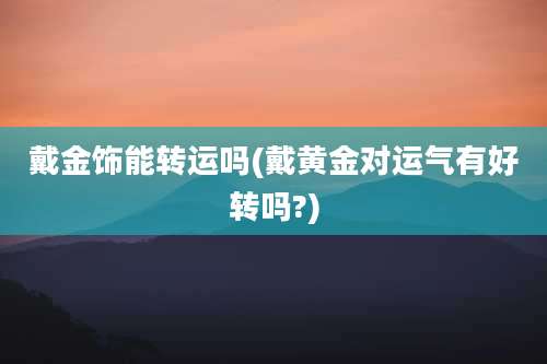 戴金饰能转运吗(戴黄金对运气有好转吗?)