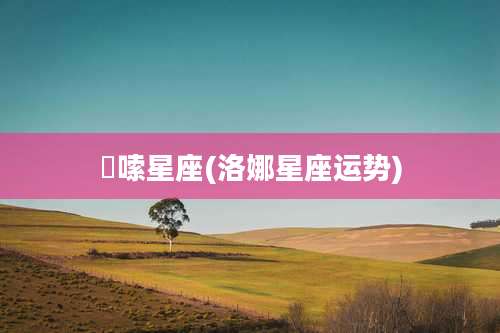 啰嗦星座(洛娜星座运势)