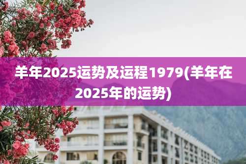 羊年2025运势及运程1979(羊年在2025年的运势)
