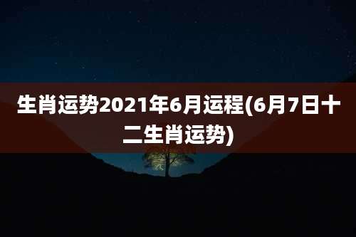 生肖运势2021年6月运程(6月7日十二生肖运势)