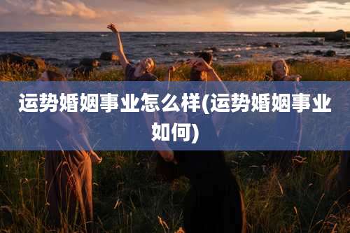 运势婚姻事业怎么样(运势婚姻事业如何)