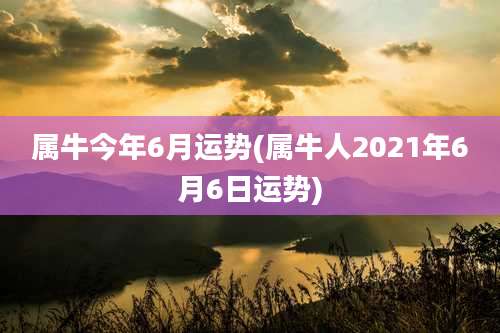 属牛今年6月运势(属牛人2021年6月6日运势)