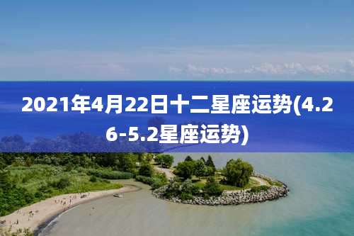 2021年4月22日十二星座运势(4.26-5.2星座运势)