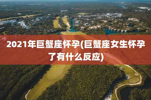 2021年巨蟹座怀孕(巨蟹座女生怀孕了有什么反应)