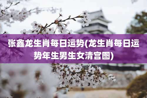 张鑫龙生肖每日运势(龙生肖每日运势年生男生女清宫图)