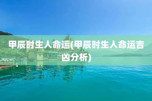 甲辰时生人命运(甲辰时生人命运吉凶分析)