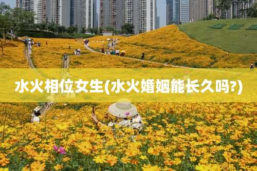 水火相位女生(水火婚姻能长久吗?)