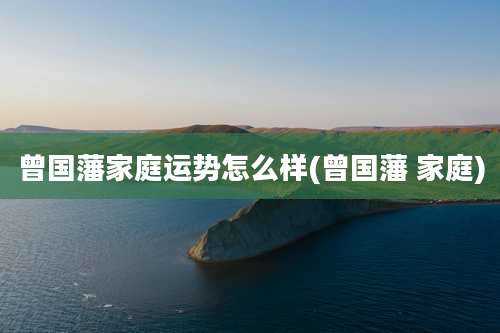 曾国藩家庭运势怎么样(曾国藩 家庭)