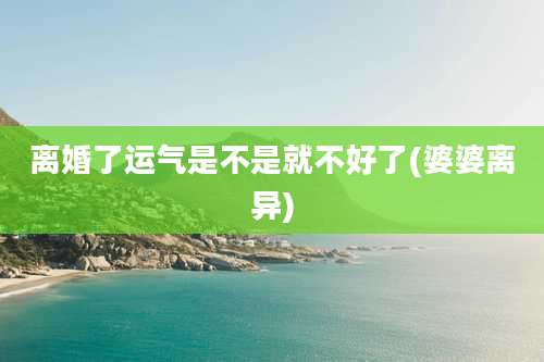 离婚了运气是不是就不好了(婆婆离异)