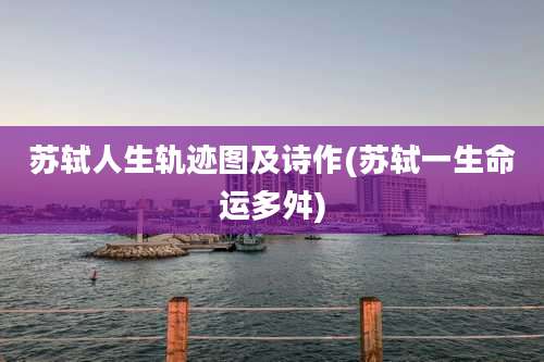 苏轼人生轨迹图及诗作(苏轼一生命运多舛)