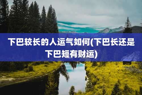 下巴较长的人运气如何(下巴长还是下巴短有财运)