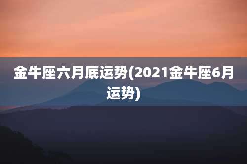 金牛座六月底运势(2021金牛座6月运势)