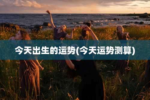 今天出生的运势(今天运势测算)