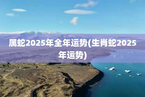 属蛇2025年全年运势(生肖蛇2025年运势)